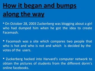 How it began and bumps
along the way
 On October 28, 2003 Zuckerberg was blogging about a girl
who had dumped him when he got the idea to create
Facemash.
 Facemash was a site which compares two people that
who is hot and who is not and which is decided by the
votes of the users.
 Zuckerberg hacked into Harvard’s computer network to
obtain the pictures of students from the different dorm’s
online facebooks.
 