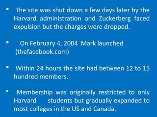  The site was shut down a few days later by the
Harvard administration and Zuckerberg faced
expulsion but the charges were dropped.
 On February 4, 2004 Mark launched
(thefacebook.com)
 Within 24 hours the site had between 12 to 15
hundred members.
 Membership was originally restricted to only
Harvard students but gradually expanded to
most colleges in the US and Canada.
 
