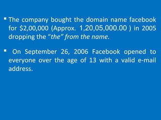  The company bought the domain name facebook
for $2,00,000 (Approx. 1,20,05,000.00 ) in 2005
dropping the “the” from the name.
 On September 26, 2006 Facebook opened to
everyone over the age of 13 with a valid e-mail
address.
 