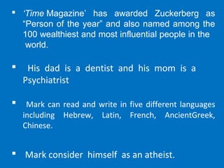  ‘Time Magazine’  has  awarded  Zuckerberg  as 
“Person of the year” and also named among the 
100 wealthiest and most influential people in the   
 world.
 His dad is a dentist and his mom is a
Psychiatrist
 Mark can read and write in five different languages
including Hebrew, Latin, French, AncientGreek,
Chinese.
 Mark consider himself as an atheist.
 