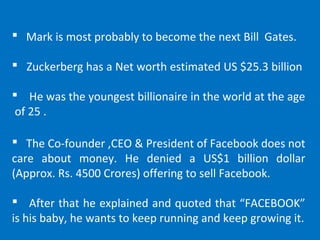  Mark is most probably to become the next Bill Gates.
 Zuckerberg has a Net worth estimated US $25.3 billion
 He was the youngest billionaire in the world at the age
of 25 .
 The Co-founder ,CEO & President of Facebook does not
care about money. He denied a US$1 billion dollar
(Approx. Rs. 4500 Crores) offering to sell Facebook.
 After that he explained and quoted that “FACEBOOK”
is his baby, he wants to keep running and keep growing it.
 