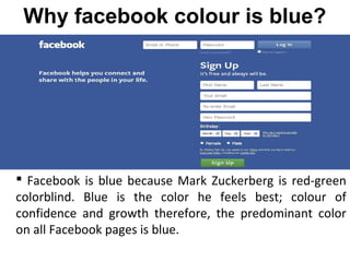  Facebook is blue because Mark Zuckerberg is red-green
colorblind. Blue is the color he feels best; colour of
confidence and growth therefore, the predominant color
on all Facebook pages is blue.
Why facebook colour is blue?
 