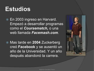 Estudios
   En 2003 ingreso en Harvard.
    Empezó a desarrollar programas
    como el Coursematch, o una
    web llamada Facemash.com.

   Mas tarde en 2004 Zuckerberg
    creó Facebook y se ausentó un
    año de la Universidad. Y un año
    después abandonó la carrera.


                     Alejandro González Franco
 