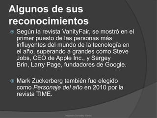 Algunos de sus
reconocimientos
   Según la revista VanityFair, se mostró en el
    primer puesto de las personas más
    influyentes del mundo de la tecnología en
    el año, superando a grandes como Steve
    Jobs, CEO de Apple Inc., y Sergey
    Brin, Larry Page, fundadores de Google.

   Mark Zuckerberg también fue elegido
    como Personaje del año en 2010 por la
    revista TIME.


                      Alejandro González Franco
 