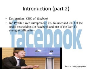 Introduction (part 2)
• Designation : CEO of facebook
• Job Profile : Web entrepreneur, Co- founder and CEO of the
  social networking site Facebook and one of the World’s
  youngest billionaires.




                                             Source : biography.com
 