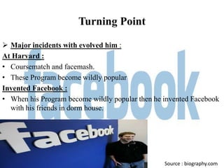 Turning Point

 Major incidents with evolved him :
At Harvard :
• Coursematch and facemash.
• These Program become wildly popular
Invented Facebook :
• When his Program become wildly popular then he invented Facebook
  with his friends in dorm house.




                                                 Source : biography.com
 