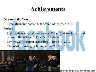 Achievements
Person of the Year :
• Time Magazine named him person of the year in 2010
Forbes :
• Forbes also ranked Zuckerberg at 35th ranked World’s richest
  person . His net worth to be $ 6.9 billion
• 25th Powerful Person according to forbes in 2012.
• The World’s Youngest billionaire in 2007.




                                           Source : biography.com, forbes.com
 