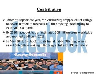 Contribution

 After his sophomore year, Mr. Zuckerberg dropped out of college
  to devote himself to facebook full time moving the company to
  Palo Alto, California.
 By 2010, facebook had an estimated 500 million users worldwide
  and reached 1 billion in 2012.
 In May 2012, facebook had its Initial Public Offering, Which
  raised $16 billion making it the biggest Internet IPO in history.




                                                   Source : biography.com
 