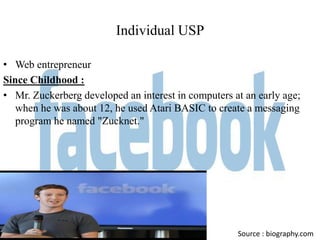Individual USP

• Web entrepreneur
Since Childhood :
• Mr. Zuckerberg developed an interest in computers at an early age;
   when he was about 12, he used Atari BASIC to create a messaging
   program he named "Zucknet."




                                                     Source : biography.com
 