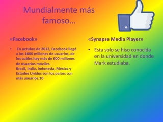 Mundialmente más
famoso…
«Facebook»

«Synapse Media Player»

•

• Esta solo se hiso conocida
en la universidad en donde
Mark estudiaba.

En octubre de 2012, Facebook llegó
a los 1000 millones de usuarios, de
los cuáles hay más de 600 millones
de usuarios móviles.
Brasil, India, Indonesia, México y
Estados Unidos son los países con
más usuarios.10

 