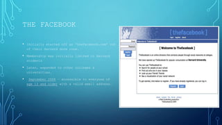 THE FACEBOOK
• Initially started off as „thefacebook.com‟ out
of their Harvard dorm room.

• Membership was initially limited to Harvard
students

• Later, expanded to other colleges &
universities.

•

September 2006 – accessible to everyone of
age 13 and older with a valid email address.

 