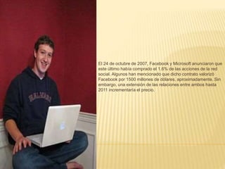El 24 de octubre de 2007, Facebook y Microsoft anunciaron que 
este último había comprado el 1.6% de las acciones de la red 
social. Algunos han mencionado que dicho contrato valorizó 
Facebook por 1500 millones de dólares, aproximadamente. Sin 
embargo, una extensión de las relaciones entre ambos hasta 
2011 incrementaría el precio. 
 