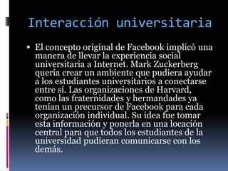Interacción universitaria
 El concepto original de Facebook implicó una
manera de llevar la experiencia social
universitaria a Internet. Mark Zuckerberg
quería crear un ambiente que pudiera ayudar
a los estudiantes universitarios a conectarse
entre sí. Las organizaciones de Harvard,
como las fraternidades y hermandades ya
tenían un precursor de Facebook para cada
organización individual. Su idea fue tomar
esta información y ponerla en una locación
central para que todos los estudiantes de la
universidad pudieran comunicarse con los
demás.
 