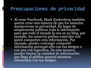 Preocupaciones de privacidad
 Al crear Facebook, Mark Zuckerberg también
quería crear una manera de que los usuarios
mantuvieran su privacidad. En lugar de
simplemente publicar toda la información
para que todo el mundo la vea en un blog, por
ejemplo, los usuarios podían controlar con
quién comparten esta información. Por
ejemplo, puedes restringir compartir
información personal sólo con tus amigos o
con una red específica. De esta manera,
puedes limitar la cantidad de información
que llega al público general mientras
interactúas con tus amigos.
 