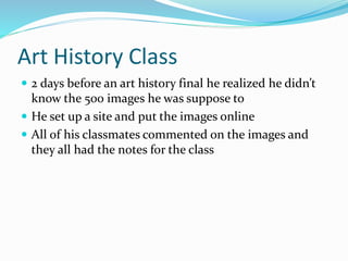 Art History Class
 2 days before an art history final he realized he didn’t
know the 500 images he was suppose to
 He set up a site and put the images online
 All of his classmates commented on the images and
they all had the notes for the class
 