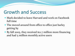 Growth and Success
 Mark decided to leave Harvard and work on Facebook
full time
 The moved around from office to office just barley
getting by
 By fall 2005, they received $12.7 million more financing
and had 5 million monthly active users
 