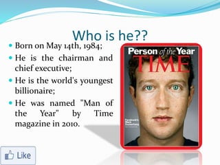 Who is he??
 Born on May 14th, 1984;
 He is the chairman and
chief executive;
 He is the world's youngest
billionaire;
 He was named "Man of
the Year" by Time
magazine in 2010.
 