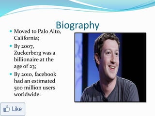 Biography Moved to Palo Alto,
California;
 By 2007,
Zuckerberg was a
billionaire at the
age of 23;
 By 2010, facebook
had an estimated
500 million users
worldwide.
 
