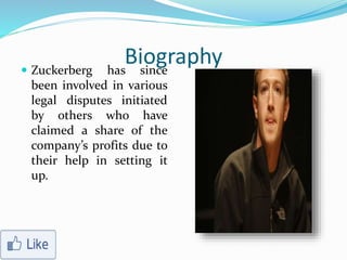 Biography Zuckerberg has since
been involved in various
legal disputes initiated
by others who have
claimed a share of the
company’s profits due to
their help in setting it
up.
 
