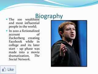 Biography The 100 wealthiest
and most influential
people in the world;
 In 2010 a fictionalized
account of
Zuckerberg creating
Facebook while in
college and its later
start - up phase was
made into a movie
dramatization, The
Social Network.
 