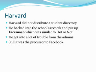 Harvard
 Harvard did not distribute a student directory
 He hacked into the school’s records and put up
Facemash which was similar to Hot or Not
 He got into a lot of trouble from the admins
 Still it was the precursor to Facebook
 
