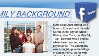 Mark Elliot Zuckerberg was
born to Edward, and his wife
Karen, in the city of White
Plains, New York, on May 14,
1984. Edward was a dentist,
while Karen worked as a
psychiatrist. The young boy
was brought up in the village
of Dobbs Ferry, along with
 