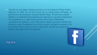 INICIOS
 Estudió en el Colegio Ardsley primero y en la Academia Philips Exeter
después. En 2002, con 18 años, lanzó con su amigo Adam D'Angelo, ex-
jefe técnico de Facebook, Synapse Media Player. El éxito fue notable
debido a la habilidad del programa de reproducir canciones basándose
en la preferencia, y selecciones previas, del usuario. Diferentes
compañías de software, como Microsoft o Apple, quisieron obtener los
derechos, pero finalmente no se firmó ningún contrato al respecto. Por
el contrario Mark subió a la red su aplicación, donde los usuarios lo
podían descargar de forma gratuita.
 