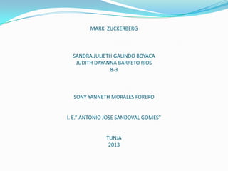 MARK ZUCKERBERG

SANDRA JULIETH GALINDO BOYACA
JUDITH DAYANNA BARRETO RIOS
8-3

SONY YANNETH MORALES FORERO

I. E.” ANTONIO JOSE SANDOVAL GOMES”

TUNJA
2013

 