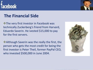 The Financial Side
The very first investor in Facebook was
technically Zuckerberg’s friend from Harvard,
Eduardo Saverin. He ivested $15,000 to pay
for the first servers.
Although Saverin was the really the first, the
person who gets the most credit for being the
first investor is Peter Theil, former PayPal CEO,
who invested $500,000 in June 2004.
 