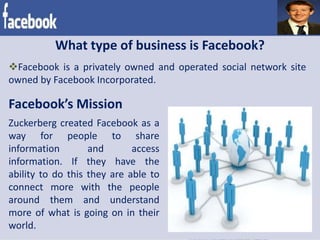 What type of business is Facebook?
Facebook is a privately owned and operated social network site
owned by Facebook Incorporated.
Facebook’s Mission
Zuckerberg created Facebook as a
way for people to share
information and access
information. If they have the
ability to do this they are able to
connect more with the people
around them and understand
more of what is going on in their
world.
 