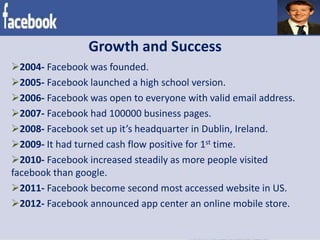 Growth and Success
2004- Facebook was founded.
2005- Facebook launched a high school version.
2006- Facebook was open to everyone with valid email address.
2007- Facebook had 100000 business pages.
2008- Facebook set up it’s headquarter in Dublin, Ireland.
2009- It had turned cash flow positive for 1st time.
2010- Facebook increased steadily as more people visited
facebook than google.
2011- Facebook become second most accessed website in US.
2012- Facebook announced app center an online mobile store.
 