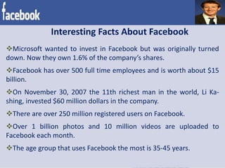 Interesting Facts About Facebook
Microsoft wanted to invest in Facebook but was originally turned
down. Now they own 1.6% of the company’s shares.
Facebook has over 500 full time employees and is worth about $15
billion.
On November 30, 2007 the 11th richest man in the world, Li Ka-
shing, invested $60 million dollars in the company.
There are over 250 million registered users on Facebook.
Over 1 billion photos and 10 million videos are uploaded to
Facebook each month.
The age group that uses Facebook the most is 35-45 years.
 