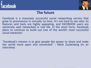The future
Facebook is a massively successful social networking service that
grew to prominence in virtually no time. It’s not hard to see why: its
features and tools are highly appealing, and FACEBOOK users are
extremely well networked in real life. In the short term, Facebook
plans to continue to build out one of the world’s most successful
social networks!
“Facebook's mission is to give people the power to share and make
the world more open and connected” : Mark Zuckerberg (In an
interview)
 