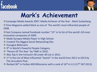 Mark’s Achievement
Campaign Media Awards 2007: Media Achiever of the Year - Mark Zuckerberg.
Time Magazine added Mark as one of The world’s most influential people of
2008.
Fast Company named Facebook number “15” in its list of the world's 50 most
innovative companies of 2009.
 Made Synapse Media Player in High School.
 Created The Biggest Social Networking Site.
 Youngest Billionaire
 9th in World’s Powerful People Category.
 “Person Of The Year” by TIME in 2010.
 Was Top In the Fortune’s 40 under 40 List in 2011.
 1st in the List of Most Influential “Jewish” in the world from 2011 to 2013 by
The Jerusalem Post.
 Ranked 36th in Forbes 400 Billionaires with a rank of 16th in U.S (17th SEP 2013).
 