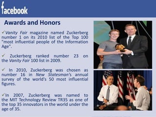 Awards and Honors
Vanity Fair magazine named Zuckerberg
number 1 on its 2010 list of the Top 100
"most influential people of the Information
Age".
 Zuckerberg ranked number 23 on
the Vanity Fair 100 list in 2009.
 In 2010, Zuckerberg was chosen as
number 16 in New Statesman's annual
survey of the world's 50 most influential
figures.
In 2007, Zuckerberg was named to
the MIT Technology Review TR35 as one of
the top 35 innovators in the world under the
age of 35.
 