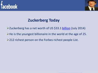 Zuckerberg Today
Zuckerberg has a net worth of US $33.1 billion (July 2014).
He is the youngest billionaire in the world at the age of 25.
212 richest person on the Forbes richest people List.
 