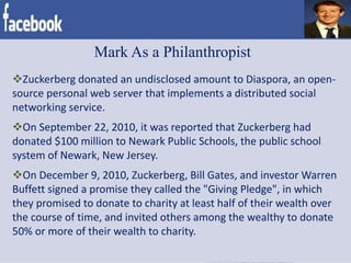 Mark As a Philanthropist
Zuckerberg donated an undisclosed amount to Diaspora, an open-
source personal web server that implements a distributed social
networking service.
On September 22, 2010, it was reported that Zuckerberg had
donated $100 million to Newark Public Schools, the public school
system of Newark, New Jersey.
On December 9, 2010, Zuckerberg, Bill Gates, and investor Warren
Buffett signed a promise they called the "Giving Pledge", in which
they promised to donate to charity at least half of their wealth over
the course of time, and invited others among the wealthy to donate
50% or more of their wealth to charity.
 