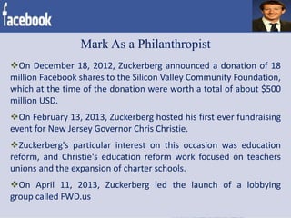 Mark As a Philanthropist
On December 18, 2012, Zuckerberg announced a donation of 18
million Facebook shares to the Silicon Valley Community Foundation,
which at the time of the donation were worth a total of about $500
million USD.
On February 13, 2013, Zuckerberg hosted his first ever fundraising
event for New Jersey Governor Chris Christie.
Zuckerberg's particular interest on this occasion was education
reform, and Christie's education reform work focused on teachers
unions and the expansion of charter schools.
On April 11, 2013, Zuckerberg led the launch of a lobbying
group called FWD.us
 