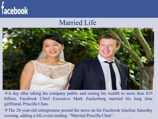 Married Life
A day after taking his company public and raising his wealth to more than $19
billion, Facebook Chief Executive Mark Zuckerberg married his long time
girlfriend, Priscilla Chan.
The 28-year-old entrepreneur posted the news on his Facebook timeline Saturday
evening, adding a life event reading “Married Priscilla Chan”.
 
