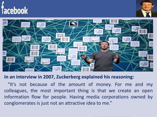 In an interview in 2007, Zuckerberg explained his reasoning:
“It's not because of the amount of money. For me and my
colleagues, the most important thing is that we create an open
information flow for people. Having media corporations owned by
conglomerates is just not an attractive idea to me.”
 