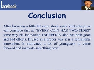 After knowing a little bit more about mark Zuckerberg we
can conclude that as “EVERY COIN HAS TWO SIDES”
same way his innovation FACEBOOK also has both good
and bad effects. If used in a proper way it is a sensational
innovation. It motivated a lot of youngsters to come
forward and innovate something new!
Conclusion
 