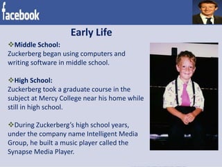 Early Life
Middle School:
Zuckerberg began using computers and
writing software in middle school.
High School:
Zuckerberg took a graduate course in the
subject at Mercy College near his home while
still in high school.
During Zuckerberg’s high school years,
under the company name Intelligent Media
Group, he built a music player called the
Synapse Media Player.
 