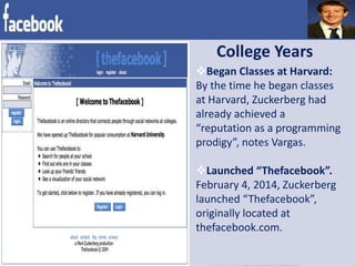 College Years
Began Classes at Harvard:
By the time he began classes
at Harvard, Zuckerberg had
already achieved a
“reputation as a programming
prodigy”, notes Vargas.
Launched “Thefacebook”.
February 4, 2014, Zuckerberg
launched “Thefacebook”,
originally located at
thefacebook.com.
 