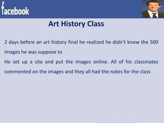 2 days before an art history final he realized he didn’t know the 500
images he was suppose to
He set up a site and put the images online. All of his classmates
commented on the images and they all had the notes for the class
Art History Class
 