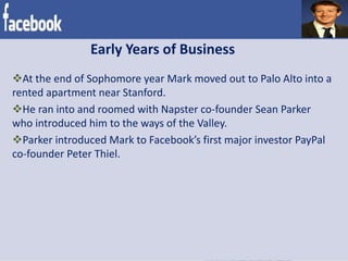Early Years of Business
At the end of Sophomore year Mark moved out to Palo Alto into a
rented apartment near Stanford.
He ran into and roomed with Napster co-founder Sean Parker
who introduced him to the ways of the Valley.
Parker introduced Mark to Facebook’s first major investor PayPal
co-founder Peter Thiel.
 