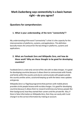 Mark Zuckerberg says connectivity is a basic human
right – do you agree?
Questions for comprehension:
1. What is your understanding of the term “connectivity”?
My understanding of the word “connectivity” is that it is the capacity for the
interconnection of platforms, systems, and applications. This definition
basically means the amountfor the two things in platforms, systems and
applications.
2. What are Facebook Zero and Wikipedia Zero, and how do
these work? Why are these thought to be good for developing
countries?
Facebook Zero is a text-only version of the site with no data charges. Itis good
for developing countries because it allows them to communicate with friends
and family within the country and also to communicate with people outside
the country and be active, socialand keeping up with the latest news updates
and gossip.
Wikipedia Zero is a flagship programmethat partners with mobile phone
providers to let people browsewith no data charges. Itis good for developing
countries because it allows them to research and know any famous people like
their background, how they started their careers and the privatelife. Also, if
there is false information on Wikipedia Zero, then they can easily edit it and
change it to the correct information by making an account.
 