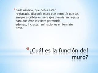 * Cada usuario, que debía estar

registrado, disponía muro que permitía que los
amigos escribieran mensajes o enviaran regalos
para que éste los viera permitiría
además, incrustar animaciones en formato
flash.

*

 