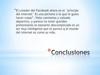 * El creador del Facebook ahora es el ¨príncipe

del internet¨ Es una persona a la que le gusta
hacer cosas”. Viste camisetas y calzado
deportivo, y parece no tener grandes
pretensiones es bastante descomplicado es un
ser muy inteligente que le parece q el mundo
del internet es como su vida.

*

 