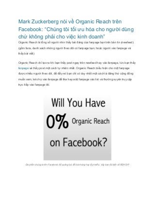 Mark Zuckerberg nói về Organic Reach trên 
Facebook: “Chúng tôi tối ưu hóa cho người dùng 
chứ không phải cho việc kinh doanh” 
Organic Reach là tổng số người nhìn thấy bài đăng của fanpage bạn trên bản tin (newfeed) 
(gồm fans, danh sách những người theo dõi có fanpage bạn, hoặc người vào fanpage và 
thấy bài viết) 
Organic Reach chỉ tạo ra khi bạn thấy post ngay trên newfeed hay vào fanpage, tức bạn thấy 
fanpage và thấy post một cách tự nhiên nhất. Organic Reach biểu hiện cho một fanpage 
được nhiều người theo dõi, để đẩy nó bạn chỉ có duy nhất một cách là đăng thứ cộng đồng 
muốn xem, kéo họ vào fanpage để like hay add fanpage vào list và thường xuyên truy cập 
trực tiếp vào fanpage đó. 
Đa phần chúng ta lên Facebook để quảng bá, để bán hàng hay lấy traffic. Vậy bạn đã biết về REACH? 
 