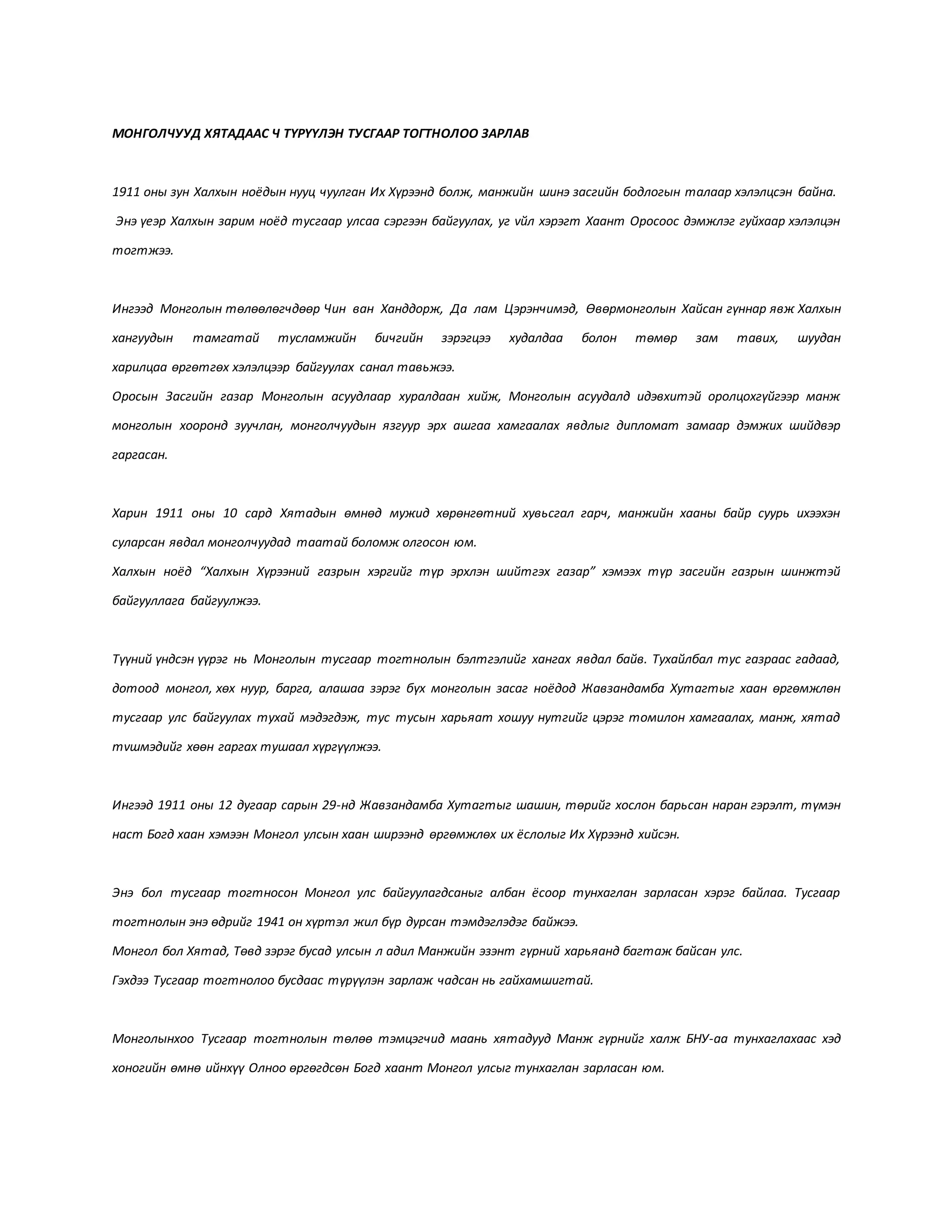 МОНГОЛЧУУД ХЯТАДААС Ч ТҮРҮҮЛЭН ТУСГААР ТОГТНОЛОО ЗАРЛАВ
1911 оны зун Халхын ноёдын нууц чуулган Их Хүрээнд болж, манжийн шинэ засгийн бодлогын талаар хэлэлцсэн байна.
Энэ үеэр Халхын зарим ноёд тусгаар улсаа сэргээн байгуулах, уг vйл хэрэгт Хаант Оросоос дэмжлэг гуйхаар хэлэлцэн
тогтжээ.
Ингээд Монголын төлөөлөгчдөөр Чин ван Ханддорж, Да лам Цэрэнчимэд, Өвөрмонголын Хайсан гүннар явж Халхын
хангуудын тамгатай тусламжийн бичгийн зэрэгцээ худалдаа болон төмөр зам тавих, шуудан
харилцаа өргөтгөх хэлэлцээр байгуулах санал тавьжээ.
Оросын Засгийн газар Монголын асуудлаар хуралдаан хийж, Монголын асуудалд идэвхитэй оролцохгүйгээр манж
монголын хооронд зуучлан, монголчуудын язгуур эрх ашгаа хамгаалах явдлыг дипломат замаар дэмжих шийдвэр
гаргасан.
Харин 1911 оны 10 сард Хятадын өмнөд мужид хөрөнгөтний хувьсгал гарч, манжийн хааны байр суурь ихээхэн
суларсан явдал монголчуудад таатай боломж олгосон юм.
Халхын ноёд “Халхын Хүрээний газрын хэргийг түр эрхлэн шийтгэх газар” хэмээх түр засгийн газрын шинжтэй
байгууллага байгуулжээ.
Түүний үндсэн үүрэг нь Монголын тусгаар тогтнолын бэлтгэлийг хангах явдал байв. Тухайлбал тус газраас гадаад,
дотоод монгол, хөх нуур, барга, алашаа зэрэг бүх монголын засаг ноёдод Жавзандамба Хутагтыг хаан өргөмжлөн
тусгаар улс байгуулах тухай мэдэгдэж, тус тусын харьяат хошуу нутгийг цэрэг томилон хамгаалах, манж, хятад
тvшмэдийг хөөн гаргах тушаал хүргүүлжээ.
Ингээд 1911 оны 12 дугаар сарын 29-нд Жавзандамба Хутагтыг шашин, төрийг хослон барьсан наран гэрэлт, түмэн
наст Богд хаан хэмээн Монгол улсын хаан ширээнд өргөмжлөх их ёслолыг Их Хүрээнд хийсэн.
Энэ бол тусгаар тогтносон Монгол улс байгуулагдсаныг албан ёсоор тунхаглан зарласан хэрэг байлаа. Тусгаар
тогтнолын энэ өдрийг 1941 он хүртэл жил бүр дурсан тэмдэглэдэг байжээ.
Монгол бол Хятад, Төвд зэрэг бусад улсын л адил Манжийн эзэнт гүрний харьяанд багтаж байсан улс.
Гэхдээ Тусгаар тогтнолоо бусдаас түрүүлэн зарлаж чадсан нь гайхамшигтай.
Монголынхоо Тусгаар тогтнолын төлөө тэмцэгчид маань хятадууд Манж гүрнийг халж БНУ-аа тунхаглахаас хэд
хоногийн өмнө ийнхүү Олноо өргөгдсөн Богд хаант Монгол улсыг тунхаглан зарласан юм.
 